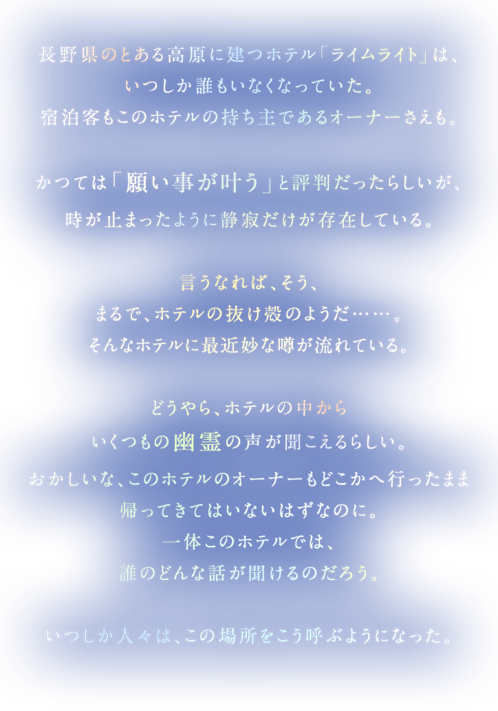 長野県のとある高原に建つホテル「ライムライト」は、いつしか誰もいなくなっていた。宿泊客もこのホテルの持ち主であるオーナーさえも。かつては「願い事が叶う」と評判だったらしいが、時が止まったように静寂だけが存在している。言うなれば、そう、まるで、ホテルの抜け殻のようだ……。そんなホテルに最近妙な噂が流れている。どうやら、ホテルの中からいくつもの幽霊の声が聞こえるらしい。おかしいな、このホテルのオーナーはどこかへ行ったまま帰ってきてはいないはずなのに。一体このホテルでは、誰のどんな話が聞けるのだろう。いつしか人々は、この場所をこう呼ぶようになった。